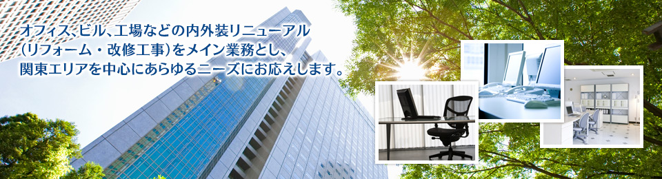 オフィス、ビル、工場などの内外装リニューアル （リフォーム・改修工事）をメイン業務とし、 関東エリアを中心にあらゆるニーズにお応えします